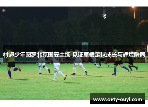 村超少年圆梦北京国安主场 见证草根足球成长与辉煌瞬间