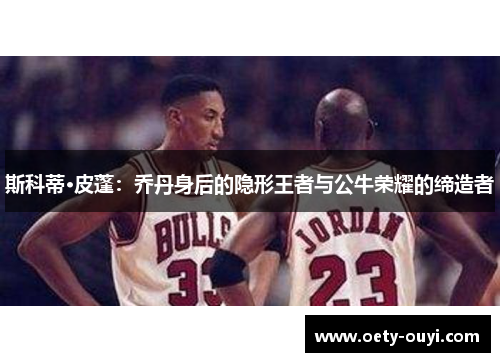 斯科蒂·皮蓬：乔丹身后的隐形王者与公牛荣耀的缔造者