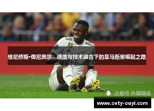 维尼修斯·儒尼奥尔：速度与技术融合下的皇马新星崛起之路