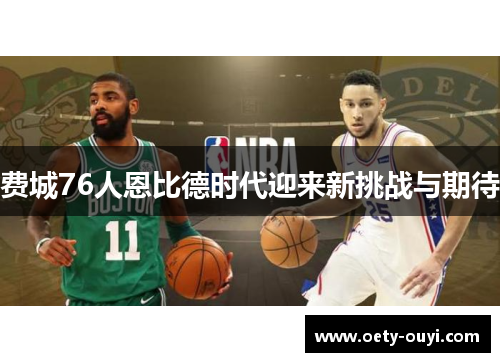 费城76人恩比德时代迎来新挑战与期待