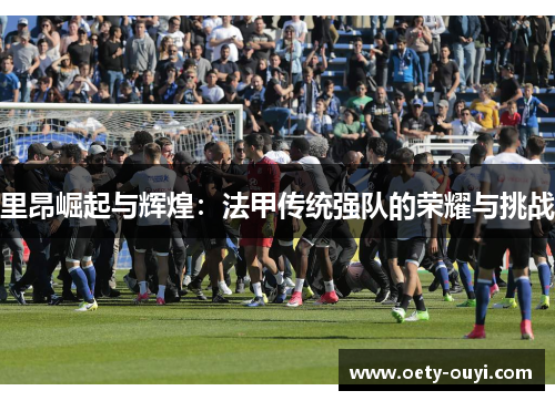 里昂崛起与辉煌：法甲传统强队的荣耀与挑战